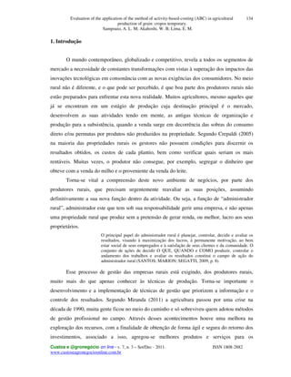 Evaluation of the application of the method of activity-based-costing (ABC) in agricultural
production of grain: cropos temporary.
Sampoaio, A. L. M; Akahoshi, W. B; Lima, E. M.
Custos e @gronegócio on line - v. 7, n. 3 – Set/Dec - 2011. ISSN 1808-2882
www.custoseagronegocioonline.com.br
134
1. Introdução
O mundo contemporâneo, globalizado e competitivo, revela a todos os segmentos de
mercado a necessidade de constantes transformações com vistas à superação dos impactos das
inovações tecnológicas em consonância com as novas exigências dos consumidores. No meio
rural não é diferente, e o que pode ser percebido, é que boa parte dos produtores rurais não
estão preparados para enfrentar esta nova realidade. Muitos agricultores, mesmo aqueles que
já se encontram em um estágio de produção cuja destinação principal é o mercado,
desenvolvem as suas atividades tendo em mente, as antigas técnicas de organização e
produção para a subsistência, quando a venda surge em decorrência das sobras do consumo
direto e/ou permutas por produtos não produzidos na propriedade. Segundo Crepaldi (2005)
na maioria das propriedades rurais os gestores não possuem condições para discernir os
resultados obtidos, os custos de cada plantio, bem como verificar quais seriam os mais
rentáveis. Muitas vezes, o produtor não consegue, por exemplo, segregar o dinheiro que
obteve com a venda do milho e o proveniente da venda do leite.
Torna-se vital a compreensão deste novo ambiente de negócios, por parte dos
produtores rurais, que precisam urgentemente reavaliar as suas posições, assumindo
definitivamente a sua nova função dentro da atividade. Ou seja, a função de “administrador
rural”, administrador este que tem sob sua responsabilidade gerir uma empresa, e não apenas
uma propriedade rural que produz sem a pretensão de gerar renda, ou melhor, lucro aos seus
proprietários.
O principal papel do administrador rural é planejar, controlar, decidir e avaliar os
resultados, visando à maximização dos lucros, à permanente motivação, ao bem
estar social de seus empregados e à satisfação de seus clientes e da comunidade. O
conjunto de ações de decidir O QUE, QUANDO e COMO produzir, controlar o
andamento dos trabalhos e avaliar os resultados constitui o campo de ação do
administrador rural (SANTOS; MARION; SEGATTI, 2009, p. 8).
Esse processo de gestão das empresas rurais está exigindo, dos produtores rurais,
muito mais do que apenas conhecer às técnicas de produção. Torna-se importante o
desenvolvimento e a implementação de técnicas de gestão que priorizem a informação e o
controle dos resultados. Segundo Miranda (2011) a agricultura passou por uma crise na
década de 1990, muita gente ficou no meio do caminho e só sobreviveu quem adotou métodos
de gestão profissional no campo. Através desses acontecimentos houve uma melhora na
exploração dos recursos, com a finalidade de obtenção de forma ágil e segura do retorno dos
investimentos, associado a isso, agregou-se melhores produtos e serviços para os
 