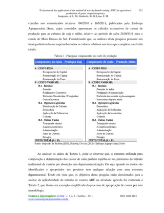 Evaluation of the application of the method of activity-based-costing (ABC) in agricultural
production of grain: cropos temporary.
Sampoaio, A. L. M; Akahoshi, W. B; Lima, E. M.
Custos e @gronegócio on line - v. 7, n. 3 – Set/Dec - 2011. ISSN 1808-2882
www.custoseagronegocioonline.com.br
152
contidas nos comunicados técnicos 160/2010 e 163/2011, publicados pela Embrapa
Agropecuária Oeste, cujos conteúdos apresentam os cálculos estimativos de custos de
produção para as culturas de soja e milho, relativo ao período de safra 2010/2011 para o
estado de Mato Grosso do Sul. Considerando que, as análises desta pesquisa possuem um
foco qualitativo foram suprimidos todos os valores relativos aos itens que compõem a referida
tabela.
Ao analisar os dados da Tabela 1, pode-se observar que, a estrutura utilizada para
composição e determinação dos custos de cada produto espelha-se nas premissas do método
tradicional de custeio por absorção sem departamentalização. Ou seja, quando os custos são
identificados e apropriados aos produtos sem qualquer relação com uma estrutura
departamental. Tendo em vista que, os objetivos desta pesquisa estão direcionados para a
análise da aplicabilidade do método de custeio ABC na atividade agrícola foi elaborada a
Tabela 2, que ilustra um exemplo simplificado do processo de apropriação de custos por esta
metodologia.
 