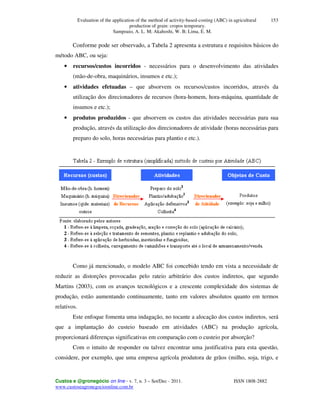 Evaluation of the application of the method of activity-based-costing (ABC) in agricultural
production of grain: cropos temporary.
Sampoaio, A. L. M; Akahoshi, W. B; Lima, E. M.
Custos e @gronegócio on line - v. 7, n. 3 – Set/Dec - 2011. ISSN 1808-2882
www.custoseagronegocioonline.com.br
153
Conforme pode ser observado, a Tabela 2 apresenta a estrutura e requisitos básicos do
método ABC, ou seja:
• recursos/custos incorridos - necessários para o desenvolvimento das atividades
(mão-de-obra, maquinários, insumos e etc.);
• atividades efetuadas – que absorvem os recursos/custos incorridos, através da
utilização dos direcionadores de recursos (hora-homem, hora-máquina, quantidade de
insumos e etc.);
• produtos produzidos - que absorvem os custos das atividades necessárias para sua
produção, através da utilização dos direcionadores de atividade (horas necessárias para
preparo do solo, horas necessárias para plantio e etc.).
Como já mencionado, o modelo ABC foi concebido tendo em vista a necessidade de
reduzir as distorções provocadas pelo rateio arbitrário dos custos indiretos, que segundo
Martins (2003), com os avanços tecnológicos e a crescente complexidade dos sistemas de
produção, estão aumentando continuamente, tanto em valores absolutos quanto em termos
relativos.
Este enfoque fomenta uma indagação, no tocante a alocação dos custos indiretos, será
que a implantação do custeio baseado em atividades (ABC) na produção agrícola,
proporcionará diferenças significativas em comparação com o custeio por absorção?
Com o intuito de responder ou talvez encontrar uma justificativa para esta questão,
considere, por exemplo, que uma empresa agrícola produtora de grãos (milho, soja, trigo, e
 