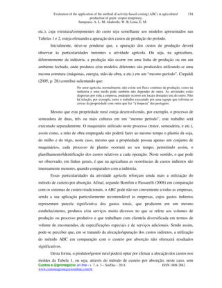 Evaluation of the application of the method of activity-based-costing (ABC) in agricultural
production of grain: cropos temporary.
Sampoaio, A. L. M; Akahoshi, W. B; Lima, E. M.
Custos e @gronegócio on line - v. 7, n. 3 – Set/Dec - 2011. ISSN 1808-2882
www.custoseagronegocioonline.com.br
154
etc.), cuja estrutura/componentes do custo seja semelhante aos modelos apresentados nas
Tabelas 1 e 2, esteja efetuando a apuração dos custos de produção do período.
Inicialmente, deve-se ponderar que, a apuração dos custos de produção deverá
observar às particularidades inerentes a atividade agrícola. Ou seja, na agricultura,
diferentemente da indústria, a produção não ocorre em uma linha de produção ou em um
ambiente fechado, onde produtos e/ou modelos diferentes são produzidos utilizando-se uma
mesma estrutura (máquinas, energia, mão-de-obra, e etc.) em um “mesmo período”. Crepaldi
(2005, p. 28) contribui salientando que:
No setor agrícola, normalmente, não existe um fluxo contínuo de produção, como na
indústria e uma tarefa pode também não depender de outra. As atividades estão
dispersas por toda a empresa, podendo ocorrer em locais distantes um do outro. Não
há relação, por exemplo, entre o trabalho executado por uma equipe que reforma as
cercas da propriedade com outra que faz “a limpeza” das pastagens.
Mesmo que esta propriedade rural esteja desenvolvendo, por exemplo, o processo de
semeadura de duas, três ou mais culturas em um “mesmo período”, este trabalho será
executado separadamente. O maquinário utilizado neste processo (trator, semeadeira, e etc.),
assim como, a mão de obra empregada não poderá fazer ao mesmo tempo o plantio da soja,
do milho e do trigo, neste caso, mesmo que a propriedade possua apenas um conjunto de
maquinários, cada processo de plantio ocorrerá ao seu tempo, permitindo assim, o
planilhamento/identificação dos custos relativos a cada operação. Neste sentido, o que pode
ser observado, em linhas gerais, é que na agricultura as ocorrências de custos indiretos são
imensamente menores, quando comparados com a indústria.
Essas particularidades da atividade agrícola reforçam ainda mais a utilização do
método de custeio por absorção. Afinal, segundo Bomfim e Passarelli (2008) em comparação
com os sistemas de custeio tradicionais, o ABC pode não ser conveniente a todas as empresas,
sendo a sua aplicação particularmente recomendável às empresas, cujos gastos indiretos
representam parcela significativa dos gastos totais, que produzem em um mesmo
estabelecimento, produtos e/ou serviços muito diversos no que se refere aos volumes de
produção ou processo produtivo e que trabalham com clientela diversificada em termos de
volume de encomendas, de especificações especiais e de serviços adicionais. Sendo assim,
pode-se perceber que, em se tratando da alocação/apuração dos custos indiretos, a utilização
do método ABC em comparação com o custeio por absorção não oferecerá resultados
significativos.
Desta forma, o produtor/gestor rural poderá optar por efetuar a alocação dos custos nos
moldes da Tabela 1, ou seja, através do método de custeio por absorção, neste caso, sem
 