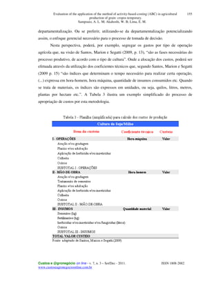 Evaluation of the application of the method of activity-based-costing (ABC) in agricultural
production of grain: cropos temporary.
Sampoaio, A. L. M; Akahoshi, W. B; Lima, E. M.
Custos e @gronegócio on line - v. 7, n. 3 – Set/Dec - 2011. ISSN 1808-2882
www.custoseagronegocioonline.com.br
155
departamentalização. Ou se preferir, utilizando-se da departamentalização potencializando
assim, o enfoque gerencial necessário para o processo de tomada de decisão.
Nesta perspectiva, poderá, por exemplo, segregar os gastos por tipo de operação
agrícola que, na visão de Santos, Marion e Segatti (2009, p. 13), “são as fases necessárias do
processo produtivo, de acordo com o tipo de cultura”. Onde a alocação dos custos, poderá ser
efetuada através da utilização dos coeficientes técnicos que, segundo Santos, Marion e Segatti
(2009 p. 15) “são índices que determinam o tempo necessário para realizar certa operação,
(...) expressa em hora-homem, hora máquina, quantidade de insumos consumidos etc. Quando
se trata de materiais, os índices são expressos em unidades, ou seja, quilos, litros, metros,
plantas por hectare etc.”. A Tabela 3 ilustra um exemplo simplificado do processo de
apropriação de custos por esta metodologia.
 