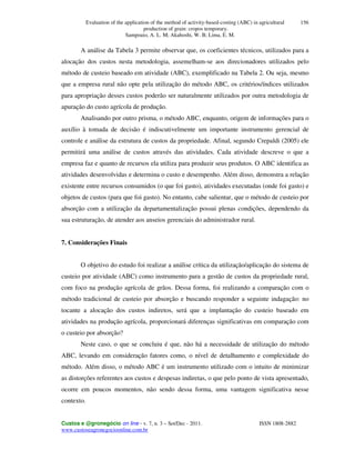 Evaluation of the application of the method of activity-based-costing (ABC) in agricultural
production of grain: cropos temporary.
Sampoaio, A. L. M; Akahoshi, W. B; Lima, E. M.
Custos e @gronegócio on line - v. 7, n. 3 – Set/Dec - 2011. ISSN 1808-2882
www.custoseagronegocioonline.com.br
156
A análise da Tabela 3 permite observar que, os coeficientes técnicos, utilizados para a
alocação dos custos nesta metodologia, assemelham-se aos direcionadores utilizados pelo
método de custeio baseado em atividade (ABC), exemplificado na Tabela 2. Ou seja, mesmo
que a empresa rural não opte pela utilização do método ABC, os critérios/índices utilizados
para apropriação desses custos poderão ser naturalmente utilizados por outra metodologia de
apuração do custo agrícola de produção.
Analisando por outro prisma, o método ABC, enquanto, origem de informações para o
auxílio à tomada de decisão é indiscutivelmente um importante instrumento gerencial de
controle e análise da estrutura de custos da propriedade. Afinal, segundo Crepaldi (2005) ele
permitirá uma análise de custos através das atividades. Cada atividade descreve o que a
empresa faz e quanto de recursos ela utiliza para produzir seus produtos. O ABC identifica as
atividades desenvolvidas e determina o custo e desempenho. Além disso, demonstra a relação
existente entre recursos consumidos (o que foi gasto), atividades executadas (onde foi gasto) e
objetos de custos (para que foi gasto). No entanto, cabe salientar, que o método de custeio por
absorção com a utilização da departamentalização possui plenas condições, dependendo da
sua estruturação, de atender aos anseios gerenciais do administrador rural.
7. Considerações Finais
O objetivo do estudo foi realizar a análise crítica da utilização/aplicação do sistema de
custeio por atividade (ABC) como instrumento para a gestão de custos da propriedade rural,
com foco na produção agrícola de grãos. Dessa forma, foi realizando a comparação com o
método tradicional de custeio por absorção e buscando responder a seguinte indagação: no
tocante a alocação dos custos indiretos, será que a implantação do custeio baseado em
atividades na produção agrícola, proporcionará diferenças significativas em comparação com
o custeio por absorção?
Neste caso, o que se concluiu é que, não há a necessidade de utilização do método
ABC, levando em consideração fatores como, o nível de detalhamento e complexidade do
método. Além disso, o método ABC é um instrumento utilizado com o intuito de minimizar
as distorções referentes aos custos e despesas indiretas, o que pelo ponto de vista apresentado,
ocorre em poucos momentos, não sendo dessa forma, uma vantagem significativa nesse
contexto.
 