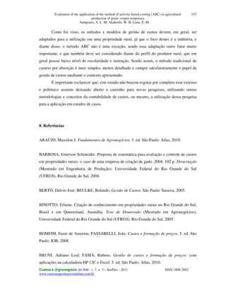 Evaluation of the application of the method of activity-based-costing (ABC) in agricultural
production of grain: cropos temporary.
Sampoaio, A. L. M; Akahoshi, W. B; Lima, E. M.
Custos e @gronegócio on line - v. 7, n. 3 – Set/Dec - 2011. ISSN 1808-2882
www.custoseagronegocioonline.com.br
157
Como foi visto, os métodos e modelos de gestão de custos devem, em geral, ser
adaptados para a utilização em uma propriedade rural, já que o foco destes é a indústria, e
diante disso, o método ABC não é uma exceção, sendo essa adaptação outro fator muito
importante, e que também deve ser considerado diante do perfil do produtor rural, que em
geral possui baixo nível de escolaridade e instrução. Sendo assim, o método tradicional de
custeio por absorção é mais simples, menos detalhado e cumpre satisfatoriamente o papel da
gestão de custos mediante o contexto apresentado.
É importante esclarecer que, este estudo não buscou esgotar por completo esse extenso
e polêmico assunto deixando aberto o caminho para novas pesquisas, utilizando outras
metodologias e conceitos da contabilidade de custos, ou mesmo, a utilização dessa pesquisa
para a aplicação em estudos de casos.
8. Referências
ARAÚJO, Massilon J. Fundamentos de Agronegócios. 3. ed. São Paulo: Atlas, 2010.
BARBOSA, Emerson Schineider. Proposta de sistemática para avaliação e controle de custos
em propriedades rurais: o caso de uma empresa de criação de gado. 2004. 102 p. Dissertação
(Mestrado em Engenharia de Produção), Universidade Federal do Rio Grande do Sul
(UFRGS), Rio Grande do Sul, 2004.
BERTÓ, Dalvio José; BEULKE, Rolando. Gestão de Custos. São Paulo: Saraiva, 2005.
BINOTTO, Erlaine. Criação de conhecimento em propriedades rurais no Rio Grande do Sul,
Brasil e em Queensland, Austrália. Tese de Doutorado (Mestrado em Agronegócios),
Universidade Federal do Rio Grande do Sul (UFRGS), Rio Grande do Sul, 2005.
BOMFIM, Eunir de Amorim; PASSARELLI, João. Custos e formação de preços. 5. ed. São
Paulo: IOB, 2008.
BRUNI, Adriano Leal; FAMÁ, Rubens. Gestão de custos e formação de preços: com
aplicações na calculadora HP 12C e Excel. 5. ed. São Paulo: Atlas, 2010.
 