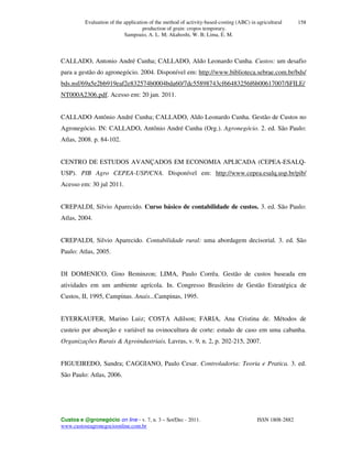 Evaluation of the application of the method of activity-based-costing (ABC) in agricultural
production of grain: cropos temporary.
Sampoaio, A. L. M; Akahoshi, W. B; Lima, E. M.
Custos e @gronegócio on line - v. 7, n. 3 – Set/Dec - 2011. ISSN 1808-2882
www.custoseagronegocioonline.com.br
158
CALLADO, Antonio André Cunha; CALLADO, Aldo Leonardo Cunha. Custos: um desafio
para a gestão do agronegócio. 2004. Disponível em: http://www.biblioteca.sebrae.com.br/bds/
bds.nsf/69a5e2bb919eaf2e832574b0004bda60/7dc55898743cf66483256f6b00617007/$FILE/
NT000A2306.pdf. Acesso em: 20 jan. 2011.
CALLADO Antônio André Cunha; CALLADO, Aldo Leonardo Cunha. Gestão de Custos no
Agronegócio. IN: CALLADO, Antônio André Cunha (Org.). Agronegócio. 2. ed. São Paulo:
Atlas, 2008. p. 84-102.
CENTRO DE ESTUDOS AVANÇADOS EM ECONOMIA APLICADA (CEPEA-ESALQ-
USP). PIB Agro CEPEA-USP/CNA. Disponível em: http://www.cepea.esalq.usp.br/pib/
Acesso em: 30 jul 2011.
CREPALDI, Silvio Aparecido. Curso básico de contabilidade de custos. 3. ed. São Paulo:
Atlas, 2004.
CREPALDI, Silvio Aparecido. Contabilidade rural: uma abordagem decisorial. 3. ed. São
Paulo: Atlas, 2005.
DI DOMENICO, Gino Beminzon; LIMA, Paulo Corrêa. Gestão de custos baseada em
atividades em um ambiente agrícola. In. Congresso Brasileiro de Gestão Estratégica de
Custos, II, 1995, Campinas. Anais...Campinas, 1995.
EYERKAUFER, Marino Luiz; COSTA Adilson; FARIA, Ana Cristina de. Métodos de
custeio por absorção e variável na ovinocultura de corte: estudo de caso em uma cabanha.
Organizações Rurais & Agroindustriais, Lavras, v. 9, n. 2, p. 202-215, 2007.
FIGUEIREDO, Sandra; CAGGIANO, Paulo Cesar. Controladoria: Teoria e Pratica. 3. ed.
São Paulo: Atlas, 2006.
 