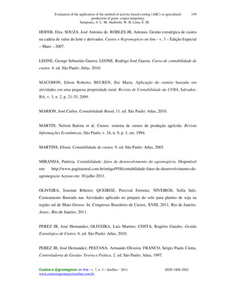Evaluation of the application of the method of activity-based-costing (ABC) in agricultural
production of grain: cropos temporary.
Sampoaio, A. L. M; Akahoshi, W. B; Lima, E. M.
Custos e @gronegócio on line - v. 7, n. 3 – Set/Dec - 2011. ISSN 1808-2882
www.custoseagronegocioonline.com.br
159
HOFER, Elza. SOUZA, José Antonio de. ROBLES JR, Antonio. Gestão estratégica de custos
na cadeia de valor do leite e derivados. Custos e @gronegócio on line - v. 3 – Edição Especial
– Maio – 2007.
LEONE, George Sebastião Guerra. LEONE, Rodrigo José Guerra. Curso de contabilidade de
custos. 4. ed. São Paulo: Atlas, 2010.
MACOHON, Edson Roberto; BEUREN, Ilse Maria. Aplicação do custeio baseado em
atividades em uma pequena propriedade rural. Revista de Contabilidade da UFBA, Salvador-
BA, v. 3, n. 2, p. 21-35, 2009.
MARION, José Carlos. Contabilidade Rural. 11. ed. São Paulo: Atlas, 2010.
MARTIN, Nelson Batista et al. Custos: sistema de custos de produção agrícola. Revista
Informações Econômicas, São Paulo, v. 24, n. 9, p. 1, set. 1994.
MARTINS, Eliseu. Contabilidade de custos. 9. ed. São Paulo: Atlas, 2003.
MIRANDA, Patrícia. Contabilidade: fator de desenvolvimento do agronegócio. Disponível
em: http://www.paginarural.com.br/artigo/938/contabilidade-fator-de-desenvolvimento-do-
agronegocio Acesso em: 30 julho 2011.
OLIVEIRA, Josemar Ribeiro; QUEIROZ, Percival Ferreira; NIVEIROS, Sofia Inês.
Custeamento Baseado nas Atividades aplicado no preparo do solo para plantio de soja na
região sul de Mato Grosso. In. Congresso Brasileiro de Custos, XVIII, 2011, Rio de Janeiro.
Anais...Rio de Janeiro, 2011.
PEREZ JR, José Hernandez; OLIVEIRA, Luis Martins; COSTA, Rogério Guedes. Gestão
Estratégica de Custos. 6. ed. São Paulo: Atlas, 2010.
PEREZ JR, José Hernandez; PESTANA, Armando Oliveira; FRANCO, Sérgio Paulo Cintra.
Controladoria de Gestão: Teoria e Prática. 2. ed. São Paulo: Atlas, 1997.
 