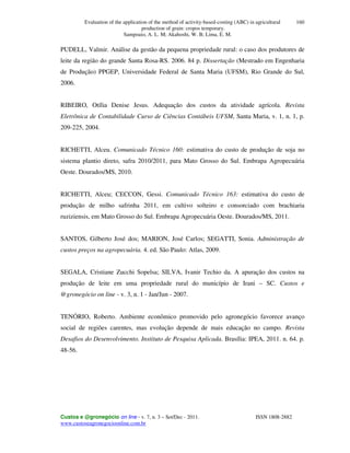 Evaluation of the application of the method of activity-based-costing (ABC) in agricultural
production of grain: cropos temporary.
Sampoaio, A. L. M; Akahoshi, W. B; Lima, E. M.
Custos e @gronegócio on line - v. 7, n. 3 – Set/Dec - 2011. ISSN 1808-2882
www.custoseagronegocioonline.com.br
160
PUDELL, Valmir. Análise da gestão da pequena propriedade rural: o caso dos produtores de
leite da região do grande Santa Rosa-RS. 2006. 84 p. Dissertação (Mestrado em Engenharia
de Produção) PPGEP, Universidade Federal de Santa Maria (UFSM), Rio Grande do Sul,
2006.
RIBEIRO, Otília Denise Jesus. Adequação dos custos da atividade agrícola. Revista
Eletrônica de Contabilidade Curso de Ciências Contábeis UFSM, Santa Maria, v. 1, n. 1, p.
209-225, 2004.
RICHETTI, Alceu. Comunicado Técnico 160: estimativa do custo de produção de soja no
sistema plantio direto, safra 2010/2011, para Mato Grosso do Sul. Embrapa Agropecuária
Oeste. Dourados/MS, 2010.
RICHETTI, Alceu; CECCON, Gessi. Comunicado Técnico 163: estimativa do custo de
produção de milho safrinha 2011, em cultivo solteiro e consorciado com brachiaria
ruziziensis, em Mato Grosso do Sul. Embrapa Agropecuária Oeste. Dourados/MS, 2011.
SANTOS, Gilberto José dos; MARION, José Carlos; SEGATTI, Sonia. Administração de
custos preços na agropecuária. 4. ed. São Paulo: Atlas, 2009.
SEGALA, Cristiane Zucchi Sopelsa; SILVA, Ivanir Techio da. A apuração dos custos na
produção de leite em uma propriedade rural do município de Irani – SC. Custos e
@gronegócio on line - v. 3, n. 1 - Jan/Jun - 2007.
TENÓRIO, Roberto. Ambiente econômico promovido pelo agronegócio favorece avanço
social de regiões carentes, mas evolução depende de mais educação no campo. Revista
Desafios do Desenvolvimento. Instituto de Pesquisa Aplicada. Brasília: IPEA, 2011. n. 64. p.
48-56.
 