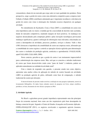 Evaluation of the application of the method of activity-based-costing (ABC) in agricultural
production of grain: cropos temporary.
Sampoaio, A. L. M; Akahoshi, W. B; Lima, E. M.
Custos e @gronegócio on line - v. 7, n. 3 – Set/Dec - 2011. ISSN 1808-2882
www.custoseagronegocioonline.com.br
135
consumidores, diante de um mercado que exige cada vez mais qualidade dos produtos. Nesta
perspectiva, surge a gestão de custos como uma alternativa competitiva para a empresa rural.
Callado e Callado (2004) contribuem salientando que é importante reconhecer a relevância da
gestão de custos com vistas à otimização dos limitados recursos disponíveis em qualquer
atividade.
No entendimento de Eyerkaufer, Costa e Faria (2007) a contabilidade de custos tem
uma importância cada vez maior, à medida que há a necessidade de decisões mais acertadas,
diante de mercados competitivos, mantendo margens de lucro positivas. As mudanças nos
negócios desencadeadas pela competição global e pelas inovações tecnológicas provocaram
mudanças significativas, quanto à utilização de informações mais relevantes, relacionadas aos
custos e desempenhos de atividades, processos, produtos, serviços e clientes. Valle e Aloe
(1981) destacam a importância da contabilidade de custos nas empresas rurais, afirmando que
a contabilidade de custos registra e controla as operações técnico-agrícolas para determinação
dos custos e resultados de produção agrícola, zootécnica e agroindustrial. (VALLE;ALOE,
apud CALLADO; CALLADO, 2008).
Neste contexto, percebe-se que a gestão de custos é um instrumento imprescindível
para a administração das empresas rurais. Mas, será que os conceitos e métodos tradicionais
de custos que foram desenvolvidos tendo como “pano de fundo” à indústria, podem ser
aplicados naturalmente na realidade da atividade rural?
Com o intuito de responder esta questão, o presente estudo tem como objetivo,
apresentar uma analise crítica da aplicação do método de custeio baseado em atividades
(ABC) na produção agrícola de grãos, utilizando como base de comparação, o método
tradicional de custeio por absorção.
O desenvolvimento do presente estudo envolveu a realização de uma pesquisa exploratória, através de
levantamento bibliográfico. Os dados foram coletados através de pesquisas em livros, artigos científicos,
periódicos, revistas, documentos de sites oficiais e pesquisas na Web.
2. Atividade Agrícola
No Brasil a agricultura possui grande importância representando uma das principais
forças da economia nacional, bem como um dos responsáveis pelo bom desempenho da
balança comercial do país. Segundo o Centro de Estudos Avançados em Economia Aplicada -
CEPEA-ESALQ-USP (2011), os negócios envolvendo o seguimento agrícola (insumos,
 