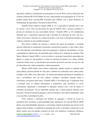 Evaluation of the application of the method of activity-based-costing (ABC) in agricultural
production of grain: cropos temporary.
Sampoaio, A. L. M; Akahoshi, W. B; Lima, E. M.
Custos e @gronegócio on line - v. 7, n. 3 – Set/Dec - 2011. ISSN 1808-2882
www.custoseagronegocioonline.com.br
136
agricultura, indústria e distribuição) movimentaram no ano de 2010, recursos financeiros que
somados totalizam R$ 578,39 bilhões de reais, representando uma participação de 15,74% do
produto interno bruto nacional-PIB (Calculado pelo CEPEA, com o apoio financeiro da
Confederação da Agricultura e Pecuária do Brasil-CNA).
Segundo Santos, Marion e Segatti (2009, p. 13) “a agricultura é definida como a arte
de cultivar a terra. Arte essa decorrente da ação do homem sobre o processo produtivo à
procura da satisfação de suas necessidades básicas”. Crepaldi (2005, p. 23) complementa
definindo que, “a agricultura representa toda a atividade de exploração da terra, seja ela o
cultivo de lavouras e florestas ou a criação de animais, com vistas à obtenção de produtos que
venham a satisfazer ás necessidades humanas”.
Para efeitos contábeis de alocação e controle dos gastos de produção, a atividade
agrícola subdividiu-se respeitando as principais características inerentes a cada cultura. Neste
caso, fora utilizado como parâmetro para esta segregação, o tempo de vida produtiva, ou seja,
a quantidade de colheitas que são permitidas pelas culturas até o momento do replantio. Para
Santos, Marion e Segatti (2009), o ciclo da cultura é a principal característica genealógica da
planta é o tempo de vida produtiva a contar do momento do plantio até a última colheita
comercial. Sendo assim, as classificações provenientes da divisão com base no ciclo de vida
de cada cultura são: cultura temporária e cultura permanente.
Marion (2010) define como culturas temporárias, aquelas sujeitas ao replantio após
cada colheita, possuem período de vida curto e também são conhecidas como cultura anual,
exemplos: soja, milho, arroz entre outros. As culturas permanentes permanecem vinculadas ao
solo e possibilitam mais de uma colheita, exemplos: citricultura (laranja, limão...),
cafeicultura, silvicultura entre outros. Crepaldi (2005, p. 94) enfatiza que “é importante fazer
a distinção entre as culturas permanentes e temporárias, para classificar os custos
corretamente, registrando e controlando as operações técnicas com o fim de apurar os
resultados da produção”. Faz-se importante salientar que o estudo proposto utilizará como
base para o desenvolvimento da pesquisa o processo produtivo das culturas temporárias, neste
caso específico, na produção de grãos.
Neste contexto, a utilização dos métodos de apuração e controle de custos na
agricultura deve considerar as particularidades deste seguimento. Na visão de Ribeiro (2004)
dentre essas particularidades aparecem: o crescimento natural da produção que deverá ser de
alguma forma avaliado e considerado na apuração dos custos; a atividade se desenvolve a céu
aberto, muitas vezes em grandes extensões de terra; está vulnerável a mudanças climáticas;
 