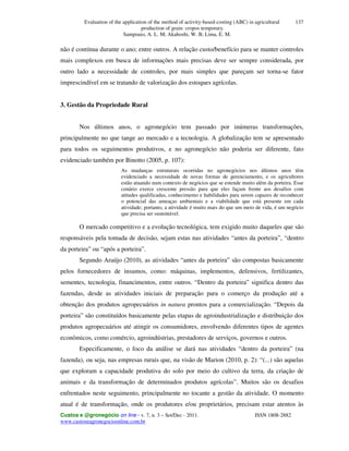 Evaluation of the application of the method of activity-based-costing (ABC) in agricultural
production of grain: cropos temporary.
Sampoaio, A. L. M; Akahoshi, W. B; Lima, E. M.
Custos e @gronegócio on line - v. 7, n. 3 – Set/Dec - 2011. ISSN 1808-2882
www.custoseagronegocioonline.com.br
137
não é contínua durante o ano; entre outros. A relação custo/benefício para se manter controles
mais complexos em busca de informações mais precisas deve ser sempre considerada, por
outro lado a necessidade de controles, por mais simples que pareçam ser torna-se fator
imprescindível em se tratando de valorização dos estoques agrícolas.
3. Gestão da Propriedade Rural
Nos últimos anos, o agronegócio tem passado por inúmeras transformações,
principalmente no que tange ao mercado e a tecnologia. A globalização tem se apresentado
para todos os seguimentos produtivos, e no agronegócio não poderia ser diferente, fato
evidenciado também por Binotto (2005, p. 107):
As mudanças estruturais ocorridas no agronegócios nos últimos anos têm
evidenciado a necessidade de novas formas de gerenciamento, e os agricultores
estão atuando num contexto de negócios que se estende muito além da porteira. Esse
cenário exerce crescente pressão para que eles façam frente aos desafios com
atitudes qualificadas, conhecimento e habilidades para serem capazes de reconhecer
o potencial das ameaças ambientais e a viabilidade que está presente em cada
atividade; portanto, a atividade é muito mais do que um meio de vida, é um negócio
que precisa ser sustentável.
O mercado competitivo e a evolução tecnológica, tem exigido muito daqueles que são
responsáveis pela tomada de decisão, sejam estas nas atividades “antes da porteira”, “dentro
da porteira” ou “após a porteira”.
Segundo Araújo (2010), as atividades “antes da porteira” são compostas basicamente
pelos fornecedores de insumos, como: máquinas, implementos, defensivos, fertilizantes,
sementes, tecnologia, financimentos, entre outros. “Dentro da porteira” significa dentro das
fazendas, desde as atividades iniciais de preparação para o comerço da produção até a
obtenção dos produtos agropecuários in natura prontos para a comercialização. “Depois da
porteira” são constituídos basicamente pelas etapas de agroindustrialização e distribuição dos
produtos agropecuários até atingir os consumidores, envolvendo diferentes tipos de agentes
econômicos, como comércio, agroindústrias, prestadores de serviços, governos e outros.
Especificamente, o foco da análise se dará nas atividades “dentro da porteira” (na
fazenda), ou seja, nas empresas rurais que, na visão de Marion (2010, p. 2): “(...) são aquelas
que exploram a capacidade produtiva do solo por meio do cultivo da terra, da criação de
animais e da transformação de determinados produtos agrícolas”. Muitos são os desafios
enfrentados neste seguimento, principalmente no tocante a gestão da atividade. O momento
atual é de transformação, onde os produtores e/ou proprietários, precisam estar atentos às
 