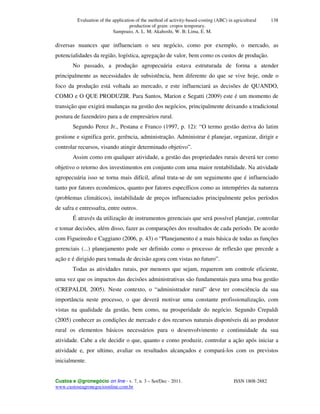 Evaluation of the application of the method of activity-based-costing (ABC) in agricultural
production of grain: cropos temporary.
Sampoaio, A. L. M; Akahoshi, W. B; Lima, E. M.
Custos e @gronegócio on line - v. 7, n. 3 – Set/Dec - 2011. ISSN 1808-2882
www.custoseagronegocioonline.com.br
138
diversas nuances que influenciam o seu negócio, como por exemplo, o mercado, as
potencialidades da região, logística, agregação de valor, bem como os custos de produção.
No passado, a produção agropecuária estava estruturada de forma a atender
principalmente as necessidades de subsistência, bem diferente do que se vive hoje, onde o
foco da produção está voltada ao mercado, e este influenciará as decisões de QUANDO,
COMO e O QUE PRODUZIR. Para Santos, Marion e Segatti (2009) este é um momento de
transição que exigirá mudanças na gestão dos negócios, principalmente deixando a tradicional
postura de fazendeiro para a de empresários rural.
Segundo Perez Jr., Pestana e Franco (1997, p. 12): “O termo gestão deriva do latim
gestione e significa gerir, gerência, administração. Administrar é planejar, organizar, dirigir e
controlar recursos, visando atingir determinado objetivo”.
Assim como em qualquer atividade, a gestão das propriedades rurais deverá ter como
objetivo o retorno dos investimentos em conjunto com uma maior rentabilidade. Na atividade
agropecuária isso se torna mais difícil, afinal trata-se de um seguimento que é influenciado
tanto por fatores econômicos, quanto por fatores específicos como as intempéries da natureza
(problemas climáticos), instabilidade de preços influenciados principalmente pelos períodos
de safra e entressafra, entre outros.
É através da utilização de instrumentos gerenciais que será possível planejar, controlar
e tomar decisões, além disso, fazer as comparações dos resultados de cada período. De acordo
com Figueiredo e Caggiano (2006, p. 43) o “Planejamento é a mais básica de todas as funções
gerenciais (...) planejamento pode ser definido como o processo de reflexão que precede a
ação e é dirigido para tomada de decisão agora com vistas no futuro”.
Todas as atividades rurais, por menores que sejam, requerem um controle eficiente,
uma vez que os impactos das decisões administrativas são fundamentais para uma boa gestão
(CREPALDI, 2005). Neste contexto, o “administrador rural” deve ter consciência da sua
importância neste processo, o que deverá motivar uma constante profissionalização, com
vistas na qualidade da gestão, bem como, na prosperidade do negócio. Segundo Crepaldi
(2005) conhecer as condições de mercado e dos recursos naturais disponíveis dá ao produtor
rural os elementos básicos necessários para o desenvolvimento e continuidade da sua
atividade. Cabe a ele decidir o que, quanto e como produzir, controlar a ação após iniciar a
atividade e, por ultimo, avaliar os resultados alcançados e compará-los com os previstos
inicialmente.
 
