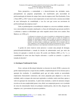 Evaluation of the application of the method of activity-based-costing (ABC) in agricultural
production of grain: cropos temporary.
Sampoaio, A. L. M; Akahoshi, W. B; Lima, E. M.
Custos e @gronegócio on line - v. 7, n. 3 – Set/Dec - 2011. ISSN 1808-2882
www.custoseagronegocioonline.com.br
139
Nesta perspectiva, a continuidade e o desenvolvimento das atividades rurais,
principalmente nas pequenas propriedades, são manifestados pela necessidade de
profissionalização do homem do campo, bem como da empresa rural. Para Eyerkaufer, Costa
e Faria (2007, p. 203) “como no meio empresarial, no meio rural existe a mesma necessidade
de mais informações da contabilidade, e isso faz com que ocorra um movimento de
profissionalização das empresas rurais”.
Cabe ao produtor/gestor a incumbência de adaptar-se a esta nova realidade, atrelado a
isso a necessidade de constantes atualizações e a busca de informações que possam auxiliá-lo
a enfrentar e superar as dificuldades que estão surgindo através deste novo cenário. Para
Martin et. al. (1994, p.1):
A utilização de estimativas de custos de produção na administração de empresas
agrícolas tem assumido importância crescente, quer na análise da eficiência da
produção de determinada atividade, quer na análise de processos específicos de
produção, os quais indicam o sucesso de determinada empresa no seu esforço de
produzir. Ao mesmo tempo, à medida que a agricultura vem se tornando cada vez
mais competitiva e com a redução da intervenção governamental no setor, o custo de
produção transforma-se num importante instrumento do processo de decisão.
A gestão de custos insere-se neste processo e assume uma posição de destaque,
potencializando/subsidiando a tomada de decisão do administrador rural, por meio das
técnicas de apuração e controle de custos. De acordo com Martins (2003, p. 21), “(...) a
contabilidade de custos tem duas funções relevantes: o auxílio ao controle e a ajuda às
tomadas de decisões”.
4. Abordagem Tradicional de Custos
Com o advento da Revolução Industrial, no decorrer do século XVIII, o processo de
gestão empresarial passou a exigir da área contábil, a implementação de novas técnicas para a
apuração dos resultados. A contabilidade geral, que até então, atendia as necessidades
empresariais (basicamente comerciais), não estava preparada para adaptar-se a esta nova
realidade, onde os estoques não eram mais registrados e avaliados, tendo como base, apenas o
valor de aquisição das mercadorias. A partir deste momento, a tarefa de mensurar estoques
revestiu-se de uma complexidade jamais vista, afinal, sua composição passou a ser o resultado
da soma dos denominados fatores de produção (matéria-prima, mão de obra, desgaste das
máquinas e etc.), provenientes do processo produtivo.
 