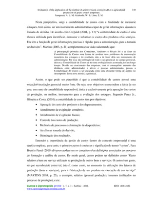 Evaluation of the application of the method of activity-based-costing (ABC) in agricultural
production of grain: cropos temporary.
Sampoaio, A. L. M; Akahoshi, W. B; Lima, E. M.
Custos e @gronegócio on line - v. 7, n. 3 – Set/Dec - 2011. ISSN 1808-2882
www.custoseagronegocioonline.com.br
140
Nesta perspectiva, surgi a contabilidade de custos com a finalidade de mensurar
estoques, bem como, ser um instrumento administrativo capaz de gerar informações visando à
tomada de decisão. De acordo com Crepaldi (2004, p. 13) “a contabilidade de custos é uma
técnica utilizada para identificar, mensurar e informar os custos dos produtos e/ou serviços.
Ela tem a função de gerar informações precisas e rápidas para a administração, para a tomada
de decisões”. Martins (2003, p. 21) complementa esta visão salientando que:
A preocupação primeira dos Contadores, Auditores e Fiscais foi a de fazer da
Contabilidade de Custos uma forma de resolver seus problemas de mensuração
monetária dos estoques e do resultado, não a de fazer dela um instrumento de
administração. Por essa não-utilização de todo o seu potencial no campo gerencial,
deixou a Contabilidade de Custos de ter uma evolução mais acentuada por um longo
tempo. Devido ao crescimento das empresas, com o consequênte aumento das
distância entre administrador e ativos e pessoas administradas, passou a
Contabilidade de Custos a ser encarada como uma eficiente forma de auxílio no
desempenho dessa nova missão, a gerencial.
Assim, o que pode ser percebido é que a contabilidade de custos possui uma
vocação/vinculação gerencial muito forte. Ou seja, seus objetivos transcendem a ideia de ser
este, um ramo da contabilidade responsável, única e exclusivamente pela apuração dos custos
de produção, ou melhor, instrumento para a avaliação dos estoques. Segundo Perez Jr.,
Oliveira e Costa, (2010) a contabilidade de custos tem por objetivos:
• Apuração do custo dos produtos e dos departamentos;
• Atendimento de exigências contábeis;
• Atendimento de exigências fiscais;
• Controle dos custos de produção;
• Melhoria de processos e eliminação de desperdícios;
• Auxílio na tomada de decisão;
• Otimização dos resultados.
Entender a importância da gestão de custos dentro do contexto empresarial é uma
tarefa complexa, para tanto, o primeiro passo é conhecer o significado do termo “custos”. Para
Bruni e Famá (2010) diversos podem ser os conceitos e/ou definições associados ao processo
de formação e análise de custos. De modo geral, custos podem ser definidos como “Gasto
relativo a bem ou serviço utilizado na produção de outros bens e serviços. O custo é um gasto,
só que reconhecido como tal, isto é, como custo, no momento da utilização dos fatores de
produção (bens e serviços), para a fabricação de um produto ou execução de um serviço”
(MARTINS 2003, p. 25), a exemplo, salários (pessoal produção), insumos (utilizados no
processo de produção), e etc.
 