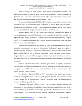 Evaluation of the application of the method of activity-based-costing (ABC) in agricultural
production of grain: cropos temporary.
Sampoaio, A. L. M; Akahoshi, W. B; Lima, E. M.
Custos e @gronegócio on line - v. 7, n. 3 – Set/Dec - 2011. ISSN 1808-2882
www.custoseagronegocioonline.com.br
141
Além da definição do termo “custos”, bem como da “contabilidade de custos”, para
efeito desta pesquisa e tendo em vista o processo de apuração e controle dos custos de
produção, faz-se necessário definir o entendimento sobre outras terminologias que, por vezes
são aplicadas de forma equivocada, são elas: despesa e gasto.
De acordo com Bruni e Famá (2010, p. 23) “despesas correspondem à bem ou serviço
consumido direta ou indiretamente para a obtenção da receita. Não estão associadas à
produção de um produto ou serviço”. Como exemplos de despesas pode-se citar: salários
(pessoal administrativo); energia elétrica (consumida no escritório), e etc.
Segundo Martins (2003, p. 24), o termo gasto refere-se a “compra de um produto ou
serviço qualquer, que gera sacrifício financeiro para a entidade (desembolso), sacrifício esse
representado por entrega ou promessa de entrega de ativos (normalmente dinheiro)”. Crepaldi
(2005, p. 97) contribui salientando, que “gasto é um termo genérico que pode representar
tanto um custo como uma despesa”.
Entender estas terminologias aplicando-as de forma correta na apuração dos custos da
produção proporcionará aos gestores informações fundamentais para as analises e
interpretações dos resultados, o que auxiliará sobremaneira o processo de tomada de decisões.
Para Crepaldi (2005, p. 98) “a distinção mais difícil e mais importante é entre custos e
despesas. Se um gasto é considerado despesa, ele afeta diretamente o resultado do exercício.
Se considerado custo, só afetará o resultado a parcela do gasto que corresponder aos produtos
vendidos”.
Além da separação entre custos e despesas, para atender os objetivos e interesses
específicos das metodologias de apuração de custos da produção, bem como dos resultados de
cada período, a contabilidade de custos poderá classificá-los de diferentes formas, entre elas,
diretos, indiretos, fixos e variáveis.
Para Bomfim e Passarelli (2008, p. 53), “custos diretos são aqueles que podemos
identificar como pertencendo a este ou aquele produto, pois há como mensurar quanto
pertence a cada um, de forma objetiva e direta”. Segundo o autor, esse mesmo conceito
aplica-se também ao grupo de despesas.
Conforme afirma Bertó e Beulke (2005, p. 23), os custos e despesas indiretas “dão
sustentação ao funcionamento das atividades. Apresentam como característica, em geral, a
impossibilidade de ser medidos, identificados, quantificados diretamente em cada unidade
comercializada”. Esses gastos não oferecem nenhuma condição de medidas para a alocação,
 