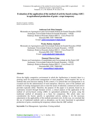 Evaluation of the application of the method of activity-based-costing (ABC) in agricultural
production of grain: cropos temporary.
Sampoaio, A. L. M; Akahoshi, W. B; Lima, E. M.
Custos e @gronegócio on line - v. 7, n. 3 – Set/Dec - 2011. ISSN 1808-2882
www.custoseagronegocioonline.com.br
133
Evaluation of the application of the method of activity-based costing (ABC)
in agricultural production of grain : crops temporary
Reception of originals: 12/16/2011
Release for publication: 03/27/2012
Anderson Luis Mota Sampaio
Mestrando em Agronegócios pela Universidade Federal da Grande Dourados-UFGD
Instituição: Universidade Federal da Grande Dourados – UFGD
Endereço: Rodovia Dourados-Itahum KM 12 – Caixa Postal 322
Dourados/MS. CEP: 79800-000
E-mail: andersonsampaio@ufgd.edu.br
Wesley Batista Akahoshi
Mestrando em Agronegócios pela Universidade Federal da Grande Dourados-UFGD
Instituição: Universidade Federal da Grande Dourados – UFGD
Endereço: Rodovia Dourados-Itahum KM 12 – Caixa Postal 322
Dourados/MS. CEP: 79800-000
E-mail: wesleyakahoshi@ufgd.edu.br
Emanoel Marcos Lima
Doutor em Controladoria e Contabilidade pela Universidade de São Paulo-USP
Instituição: Universidade Federal da Grande Dourados – UFGD
Endereço: Rodovia Dourados-Itahum KM 12 – Caixa Postal 322
Dourados/MS. CEP: 79800-000
E-mail: emanoellima@ufgd.edu.br
Abstract
Given the highly competitive environment in which the Agribusiness is inserted, there is a
growing need for professional management of rural properties, which requires the use of
methods that assist decision making. In this context, it is noticed that cost management is an
essential tool for the administration of rural enterprises. However, most of the methods and
models of existing management aims to meet the needs of industrial, commercial and service
providers typically urban. Therefore, the purpose of this paper is to present, based on an
exploratory research through literature review, a critical analysis of the application of the
method of activity-based costing (ABC) in agricultural production of grain, using the
traditional method of absorption as a basis for comparison. The article takes into
consideration the factors specific to agricultural activity seeking to do the necessary
adjustments to the applicability of the methods presented costs. In this way, we conclude that
the use of traditional methods such as absorption, can be more functional in agricultural
production of grain, considering the temporary cultures than the ABC method.
keywords: Cost Management. Agriculture. Costing method.
 