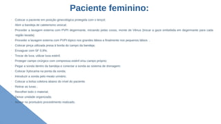 Paciente feminino:
➢
➢
➢
Colocar a paciente em posição ginecológica protegida com o lençol;
➢
Abrir a bandeja de cateterismo vesical;
➢
Proceder a lavagem externa com PVPI degermante, iniciando pelas coxas, monte de Vênus (trocar a gaze embebida em degermante para cada
região lavada)
➢
Proceder a lavagem externa com PVPI tópico nos grandes lábios e finalmente nos pequenos lábios .
➢
Colocar pinça utilizada presa à borda do campo da bandeja;
➢
Enxaguar com SF 0,9%;
➢
Trocar de luva, utilizar luva estéril;
➢
Proteger campo cirúrgico com compressa estéril e/ou campo próprio;
➢
Pegar a sonda dentro da bandeja e conectar a sonda ao sistema de drenagem;
➢
Colocar Xylocaína na ponta da sonda;
➢
Introduzir a sonda pelo meato urinário;
➢
Colocar a bolsa coletora abaixo do nível do paciente.
➢
Retirar as luvas ;
➢
Recolher todo o material;
➢
Deixar unidade organizada;
➢
Anotar no prontuário procedimento realizado.
 