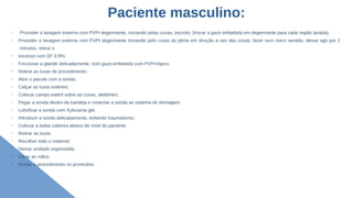Paciente masculino:
➢
Proceder a lavagem externa com PVPI degermante, iniciando pelas coxas, escroto; (trocar a gaze embebida em degermante para cada região lavada).
➢
Proceder a lavagem externa com PVPI degermante iniciando pelo corpo do pênis em direção a raiz das coxas; fazer num único sentido, deixar agir por 2
minutos, retirar o
➢
excesso com SF 0,9%;
➢
Friccionar a glande delicadamente, com gaze embebida com PVPI-tópico.
➢
Retirar as luvas de procedimento;
➢
Abrir o pacote com a sonda;
➢
Calçar as luvas estéreis;
➢
Colocar campo estéril sobre as coxas, abdômen;
➢
Pegar a sonda dentro da bandeja e conectar a sonda ao sistema de drenagem;
➢
Lubrificar a sonda com Xylocaína gel;
➢
Introduzir a sonda delicadamente, evitando traumatismo;
➢
Colocar a bolsa coletora abaixo do nível do paciente.
➢
Retirar as luvas.
➢
Recolher todo o material;
➢
Deixar unidade organizada;
➢
Lavar as mãos;
➢
Anotar o procedimento no prontuário.
 
