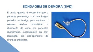 SONDAGEM DE DEMORA (SVD)
É usado quando é necessário que o
paciente permaneça com ela longos
períodos na bexiga, para controlar o
volume urinário, possibilitar a
eliminação da urina em pacientes
imobilizados, inconscientes ou com
obstrução, em pós-operatório de
cirurgias urológicas.
 