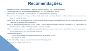 Recomendações:
➢
A lavagem das mãos é obrigatória antes e depois de manusear o cateter, tubo e bolsa de drenagem.
➢
Em caso de mudança de decúbito e transporte clampar a SVD, para evitar refluxo vesical.
➢
O traumatismo da uretra pode ser minimizado com um cateter do tamanho apropriado.
➢
É necessário um sistema de drenagem urinária fechado pré montado e estéril, e não deve ser desconectado antes, no decorrer nem
depois da inserção do cateter.
➢
A bolsa nunca deve ser levantada acima do nível da bexiga do paciente porque isso causará o fluxo da urina contaminada da bolsa para
a bexiga do paciente pela ação da gravidade.
➢
A bolsa de drenagem nunca deve tocar o chão. A bolsa e o tubo coletor são trocados se houver contaminação, se o fluxo urinário for
obstruído ou se as junções do tubo começarem a vazar nas conexões.
➢
A bolsa é esvaziada no mínimo a cada 8 horas, através da válvula de drenagem, e com maior freqüência se houver um grande volume
de urina, para reduzir o risco de proliferação bacteriana.
➢
Fixar a sonda de demora:
- Criança grande e adulto :prender a sonda e o equipo de drenagem na coxa.
- RN – fixação em ponte.
➢
Permitir alguma folga do equipo, para acomodar os movimentos do paciente.
➢
Manter o equipo sob a perna do paciente.
 