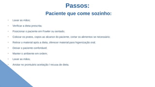 Passos:
Paciente que come sozinho:
➢
Lavar as mãos;
➢
Verificar a dieta prescrita;
➢
Posicionar o paciente em Fowler ou sentado;
➢
Colocar os pratos, copos ao alcance do paciente, cortar os alimentos se necessário;
➢
Retirar o material após a dieta, oferecer material para higienização oral;
➢
Deixar o paciente confortável;
➢
Manter o ambiente em ordem;
➢
Lavar as mãos;
➢
Anotar no prontuário aceitação / recusa de dieta.
 