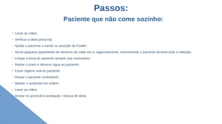 Passos:
Paciente que não come sozinho:
➢
Lavar as mãos;
➢
Verificar a dieta prescrita;
➢
Ajudar o paciente a sentar ou posição de Fowler;
➢
Servir pequena quantidade de alimento de cada vez e vagarosamente, incentivando o paciente durante toda a refeição;
➢
Limpar a boca do paciente sempre que necessário;
➢
Retirar o prato e oferecer água ao paciente;
➢
Fazer higiene oral do paciente;
➢
Deixar o paciente confortável;
➢
Manter o ambiente em ordem;
➢
Lavar as mãos;
➢
Anotar no prontuário aceitação / recusa de dieta.
 