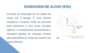 SONDAGEM DE ALIVIO (SVA)
Consiste na introdução de um cateter da
uretra até á bexiga. É uma técnica
asséptica e invasiva. Pode ser prescrito
pelo enfermeiro e tem como principal
objetivo, o esvaziamento vesical diante à
situações agudas de retenção urinária
(pós-operatório) ou coleta de exames em
casos distintos.
 