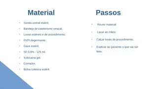 Material
➢
Sonda uretral estéril;
➢
Bandeja de cateterismo vesical;
➢
Luvas estéreis e de procedimento;
➢
PVPI degermante;
➢
Gaze estéril;
➢
SF 0,9% - 125 ml;
➢
Xylocaína gel;
➢
Comadre;
➢
Bolsa coletora estéril.
➢
Reunir material
➢
Lavar as mãos;
➢
Calçar luvas de procedimento;
➢
Explicar ao paciente o que vai ser
feito.
Passos
 