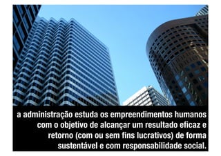 a administração estuda os empreendimentos humanos
     com o objetivo de alcançar um resultado eﬁcaz e
        retorno (com ou sem ﬁns lucrativos) de forma
           sustentável e com responsabilidade social.
 