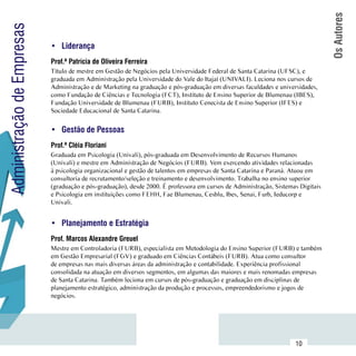 Os Autores
Administração de Empresas
                            •	 Liderança
                            Prof.ª Patrícia de Oliveira Ferreira
                            Título de mestre em Gestão de Negócios pela Universidade Federal de Santa Catarina (UFSC), e
                            graduada em Administração pela Universidade do Vale do Itajaí (UNIVALI). Leciona nos cursos de
                            Administração e de Marketing na graduação e pós-graduação em diversas faculdades e universidades,
                            como Fundação de Ciências e Tecnologia (FCT), Instituto de Ensino Superior de Blumenau (IBES),
                            Fundação Universidade de Blumenau (FURB), Instituto Cenecista de Ensino Superior (IFES) e
                            Sociedade Educacional de Santa Catarina.


                            •	 Gestão de Pessoas
                            Prof.ª Cléia Floriani
                            Graduada em Psicologia (Univali), pós-graduada em Desenvolvimento de Recursos Humanos
                            (Univali) e mestre em Administração de Negócios (FURB). Vem exercendo atividades relacionadas
                            à psicologia organizacional e gestão de talentos em empresas de Santa Catarina e Paraná. Atuou em
                            consultoria de recrutamento/seleção e treinamento e desenvolvimento. Trabalha no ensino superior
                            (graduação e pós-graduação), desde 2000. É professora em cursos de Administração, Sistemas Digitais
                            e Psicologia em instituições como FEHH, Fae Blumenau, Cesblu, Ibes, Senai, Furb, Ieducorp e
                            Univali.


                            •	 Planejamento e Estratégia
                            Prof. Marcos Alexandre Greuel
                            Mestre em Controladoria (FURB), especialista em Metodologia do Ensino Superior (FURB) e também
                            em Gestão Empresarial (FGV) e graduado em Ciências Contábeis (FURB). Atua como consultor
                            de empresas nas mais diversas áreas da administração e contabilidade. Experiência profissional
                            consolidada na atuação em diversos segmentos, em algumas das maiores e mais renomadas empresas
                            de Santa Catarina. Também leciona em cursos de pós-graduação e graduação em disciplinas de
                            planejamento estratégico, administração da produção e processos, empreendedorismo e jogos de
                            negócios.




                 Sumário
                                                                                                                     10
 
