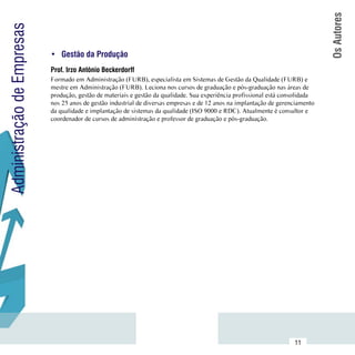 Os Autores
Administração de Empresas

                            •	 Gestão da Produção
                            Prof. Irzo Antônio Beckerdorff
                            Formado em Administração (FURB), especialista em Sistemas de Gestão da Qualidade (FURB) e
                            mestre em Administração (FURB). Leciona nos cursos de graduação e pós-graduação nas áreas de
                            produção, gestão de materiais e gestão da qualidade. Sua experiência profissional está consolidada
                            nos 25 anos de gestão industrial de diversas empresas e de 12 anos na implantação de gerenciamento
                            da qualidade e implantação de sistemas da qualidade (ISO 9000 e RDC). Atualmente é consultor e
                            coordenador de cursos de administração e professor de graduação e pós-graduação.




                 Sumário
                                                                                                                      11
 