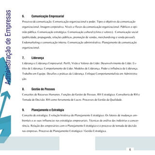 Administração de Empresas
                            6.	     Comunicação Empresarial
                            Processo de comunicação. Comunicação organizacional e poder. Tipos e objetivos da comunicação
                            organizacional. Imagem corporativa. Níveis e fluxos da comunicação organizacional. Públicos e opi-
                            nião pública. Comunicação estratégica. Comunicação cultural (clima e valores). Comunicação social
                            (publicidade, propaganda, relações públicas, promoção de vendas, merchandising e venda pessoal).
                            Endomarketing e comunicação interna. Comunicação administrativa. Planejamento de comunicação
                            organizacional.


                            7.	     Liderança
                            Liderança e Liderança Empresarial. Perfil, Visão e Valores do Líder. Desenvolvimento do Líder. Es-
                            tilos de Liderança. Comportamento do Líder. Modelos de Liderança. Poder e influência da Liderança.
                            Trabalho em Equipe. Desafios e práticas da Liderança. Enfoque Comportamentalista em Administra-
                            ção.


                            8.	     Gestão de Pessoas
                            Conceitos de Recursos Humanos. Funções do Gestor de Pessoas. RH Estratégico. Consultoria de RH e
                            Tomada de Decisão. RH como ferramenta de Lucro. Processos de Gestão da Qualidade.


                            9.	     Planejamento e Estratégia
                            Conceito de estratégia. Evolução histórica do Planejamento Estratégico. Os fatores de mudanças am-
                            bientais e as suas influencias nas estratégias empresariais. Técnicas de análise das indústrias e concor-
                            rência. Relação dos empresários com o Planejamento Estratégico e o processo de tomada de decisão
                            nas empresas. Processo de Planejamento Estratégico / Gestão Estratégica.



                 Sumário
                                                                                                                            6
 