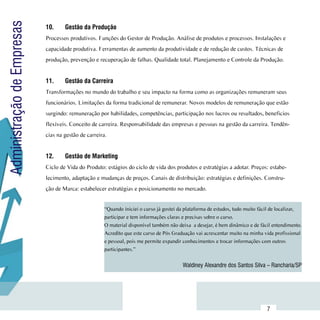 Administração de Empresas
                            10.	    Gestão da Produção
                            Processos produtivos. Funções do Gestor de Produção. Análise de produtos e processos. Instalações e
                            capacidade produtiva. Ferramentas de aumento da produtividade e de redução de custos. Técnicas de
                            produção, prevenção e recuperação de falhas. Qualidade total. Planejamento e Controle da Produção.


                            11.	    Gestão da Carreira
                            Transformações no mundo do trabalho e seu impacto na forma como as organizações remuneram seus
                            funcionários. Limitações da forma tradicional de remunerar. Novos modelos de remuneração que estão
                            surgindo: remuneração por habilidades, competências, participação nos lucros ou resultados, beneficios
                            flexíveis. Conceito de carreira. Responsabilidade das empresas e pessoas na gestão da carreira. Tendên-
                            cias na gestão de carreira.


                            12.	    Gestão de Marketing
                            Ciclo de Vida do Produto: estágios do ciclo de vida dos produtos e estratégias a adotar. Preços: estabe-
                            lecimento, adaptação e mudanças de preços. Canais de distribuição: estratégias e definições. Constru-
                            ção de Marca: estabelecer estratégias e posicionamento no mercado.


                                                      “Quando iniciei o curso já gostei da plataforma de estudos, tudo muito fácil de localizar,
                                                      participar e tem informações claras e precisas sobre o curso.
                                                      O material disponível também não deixa  a desejar, é bem dinâmico e de fácil entendimento.
                                                      Acredito que este curso de Pós Graduação vai acrescentar muito na minha vida profissional
                                                      e pessoal, pois me permite expandir conhecimentos e trocar informações com outros
                                                      participantes.”


                                                                                         Waldiney Alexandre dos Santos Silva – Rancharia/SP




                 Sumário
                                                                                                                                7
 