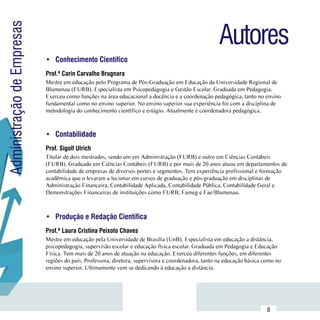 Autores
Administração de Empresas

                            •	 Conhecimento Científico
                            Prof.ª Carin Carvalho Brugnara
                            Mestre em educação pelo Programa de Pós-Graduação em Educação da Universidade Regional de
                            Blumenau (FURB). Especialista em Psicopedagogia e Gestão Escolar. Graduada em Pedagogia.
                            Exerceu como funções na área educacional a docência e a coordenação pedagógica, tanto no ensino
                            fundamental como no ensino superior. No ensino superior sua experiência foi com a disciplina de
                            metodologia do conhecimento científico e estágio. Atualmente é coordenadora pedagógica.



                            •	 Contabilidade
                            Prof. Sigolf Ulrich
                            Titular de dois mestrados, sendo um em Administração (FURB) e outro em Ciências Contábeis
                            (FURB). Graduado em Ciências Contábeis (FURB) e por mais de 20 anos atuou em departamentos de
                            contabilidade de empresas de diversos portes e segmentos. Tem experiência profissional e formação
                            acadêmica que o levaram a lecionar em cursos de graduação e pós-graduação em disciplinas de
                            Administração Financeira, Contabilidade Aplicada, Contabilidade Pública, Contabilidade Geral e
                            Demonstrações Financeiras de instituições como FURB, Fameg e Fae/Blumenau.



                            •	 Produção e Redação Científica
                            Prof.ª Laura Cristina Peixoto Chaves
                            Mestre em educação pela Universidade de Brasília (UnB). Especialista em educação a distância,
                            psicopedagogia, supervisão escolar e educação física escolar. Graduada em Pedagogia e Educação
                            Física. Tem mais de 20 anos de atuação na educação. Exerceu diferentes funções, em diferentes
                            regiões do país. Professora, diretora, supervisora e coordenadora, tanto na educação básica como no
                            ensino superior. Ultimamente vem se dedicando à educação a distância.




                 Sumário
                                                                                                                         8
 