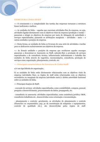 Administração de Empresas
ESTRUTURA LINHA-STAFF
=> O crescimento e a complexidade das tarefas das empresas tornaram a estrutura
linear ineficiente e ineficaz.
=> As unidades de linha – aquelas que executam atividades-fins da empresa, ou seja,
atividades ligadas diretamente com os objetivos vitais da empresa (produção e venda) –
passaram a atingir os objetivos da empresa por meio de delegação de autoridade e
serviços especializados, passando as atribuições marginais – atividades - meio – a
outras unidades e posições da empresa.
=> Desta forma, as unidades de linha se livraram de uma série de atividades e tarefas
para se dedicarem exclusivamente aos objetivos da empresa.
=> As demais unidades e posições da empresa que receberam aqueles encargos
passaram a denominar-se Assessoria ou Staff, cabendo-lhes a prestação de serviços
especializados e de consultoria técnica, influenciando indiretamente o trabalho das
unidades de linha através de sugestões, recomendações, consultoria, prestação de
serviços como organização, planejamento, controle, etc.
=> Principais características da Estrutura de Linha-Staff:
a) é um tipo híbrido de organização;
b) as unidades de linha estão diretamente relacionadas com os objetivos vitais da
empresa (atividades fins), os órgãos de staff estão relacionadas com os objetivos
secundários ou marginais da empresa (atividades meio) e detêm autoridade funcional
sobre as unidades de linha.
=> Principais funções de Staff:
· execução de serviços: atividades especializadas, como contabilidade, compras, pessoal,
pesquisa e desenvolvimento, processamento de dados, propaganda, etc.
· consultoria ou assessoria: atividades especializadas, como assistência jurídica, O&M,
consultoria trabalhista etc., desenvolvidas como orientação e recomendação.
· planejamento e controle: geralmente, as atividades de planejamento e controle
(financeiro ou orçamentário, pcp, pc de manutenção de máquinas e equipamentos,
controle de qualidade etc.), são desenvolvidas pelos órgãos de staff.
 