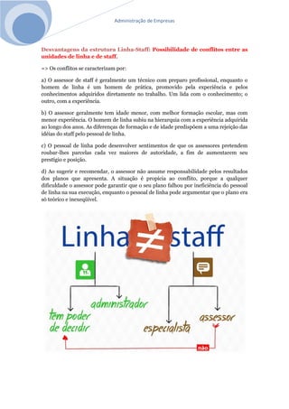 Administração de Empresas
Desvantagens da estrutura Linha-Staff: Possibilidade de conflitos entre as
unidades de linha e de staff.
=> Os conflitos se caracterizam por:
a) O assessor de staff é geralmente um técnico com preparo profissional, enquanto o
homem de linha é um homem de prática, promovido pela experiência e pelos
conhecimentos adquiridos diretamente no trabalho. Um lida com o conhecimento; o
outro, com a experiência.
b) O assessor geralmente tem idade menor, com melhor formação escolar, mas com
menor experiência. O homem de linha subiu na hierarquia com a experiência adquirida
ao longo dos anos. As diferenças de formação e de idade predispõem a uma rejeição das
idéias do staff pelo pessoal de linha.
c) O pessoal de linha pode desenvolver sentimentos de que os assessores pretendem
roubar-lhes parcelas cada vez maiores de autoridade, a fim de aumentarem seu
prestígio e posição.
d) Ao sugerir e recomendar, o assessor não assume responsabilidade pelos resultados
dos planos que apresenta. A situação é propícia ao conflito, porque a qualquer
dificuldade o assessor pode garantir que o seu plano falhou por ineficiência do pessoal
de linha na sua execução, enquanto o pessoal de linha pode argumentar que o plano era
só teórico e inexeqüível.
 