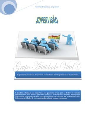 Administração de Empresas
Representa a função de direção exercida no nível operacional da empresa.
É também chamada de supervisão de primeiro nível, por se tratar do escalão
administrativo mais baixo e elementar dentro da hierarquia da empresa. São aqueles
diretamente responsáveis pelas operações diárias da empresa. Os supervisores não
dirigem as atividades de outros administradores, mas de executores.
 