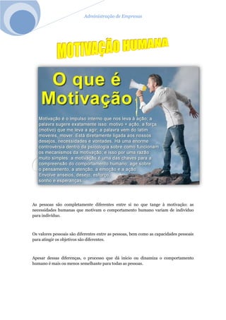 Administração de Empresas
As pessoas são completamente diferentes entre si no que tange à motivação: as
necessidades humanas que motivam o comportamento humano variam de indivíduo
para indivíduo.
Os valores pessoais são diferentes entre as pessoas, bem como as capacidades pessoais
para atingir os objetivos são diferentes.
Apesar dessas diferenças, o processo que dá início ou dinamiza o comportamento
humano é mais ou menos semelhante para todas as pessoas.
 