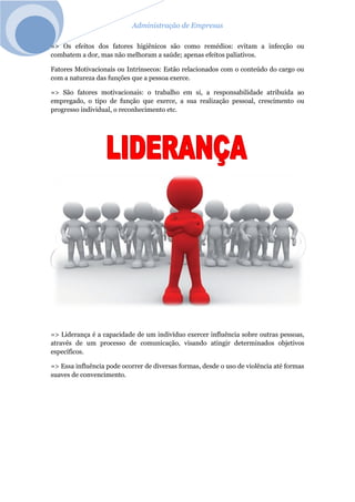 Administração de Empresas
=> Os efeitos dos fatores higiênicos são como remédios: evitam a infecção ou
combatem a dor, mas não melhoram a saúde; apenas efeitos paliativos.
Fatores Motivacionais ou Intrínsecos: Estão relacionados com o conteúdo do cargo ou
com a natureza das funções que a pessoa exerce.
=> São fatores motivacionais: o trabalho em si, a responsabilidade atribuída ao
empregado, o tipo de função que exerce, a sua realização pessoal, crescimento ou
progresso individual, o reconhecimento etc.
=> Liderança é a capacidade de um indivíduo exercer influência sobre outras pessoas,
através de um processo de comunicação, visando atingir determinados objetivos
específicos.
=> Essa influência pode ocorrer de diversas formas, desde o uso de violência até formas
suaves de convencimento.
 