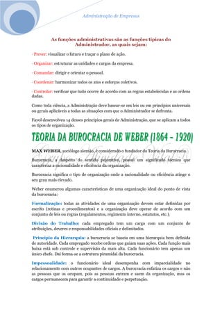 Administração de Empresas
As funções administrativas são as funções típicas do
Administrador, as quais sejam:
· Prever: visualizar o futuro e traçar o plano de ação.
· Organizar: estruturar as unidades e cargos da empresa.
· Comandar: dirigir e orientar o pessoal.
· Coordenar: harmonizar todos os atos e esforços coletivos.
· Controlar: verificar que tudo ocorre de acordo com as regras estabelecidas e as ordens
dadas.
Como toda ciência, a Administração deve basear-se em leis ou em princípios universais
ou gerais aplicáveis a todas as situações com que o Administrador se defronta.
Fayol desenvolveu 14 desses princípios gerais de Administração, que se aplicam a todos
os tipos de organização.
MAX WEBER, sociólogo alemão, é considerado o fundador da Teoria da Burocracia.
Burocracia, a despeito do sentido pejorativo, possui um significado técnico que
caracteriza a racionalidade e eficiência da organização.
Burocracia significa o tipo de organização onde a racionalidade ou eficiência atinge o
seu grau mais elevado.
Weber enumerou algumas características de uma organização ideal do ponto de vista
da burocracia:
Formalização: todas as atividades de uma organização devem estar definidas por
escrito (rotinas e procedimentos) e a organização deve operar de acordo com um
conjunto de leis ou regras (regulamentos, regimento interno, estatutos, etc.).
Divisão do Trabalho: cada empregado tem um cargo com um conjunto de
atribuições, deveres e responsabilidades oficiais e delimitados.
Princípio da Hierarquia: a burocracia se baseia em uma hierarquia bem definida
de autoridade. Cada empregado recebe ordens que guiam suas ações. Cada função mais
baixa está sob controle e supervisão da mais alta. Cada funcionário tem apenas um
único chefe. Daí forma-se a estrutura piramidal da burocracia.
Impessoalidade: o funcionário ideal desempenha com imparcialidade no
relacionamento com outros ocupantes de cargos. A burocracia enfatiza os cargos e não
as pessoas que os ocupam, pois as pessoas entram e saem da organização, mas os
cargos permanecem para garantir a continuidade e perpetuação.
 