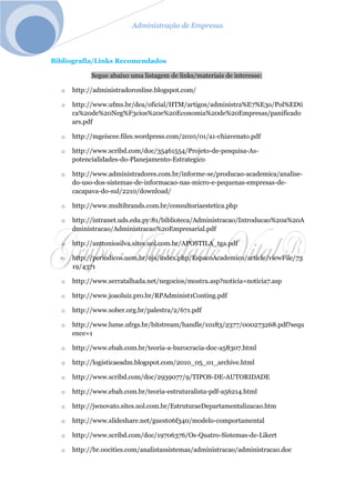 Administração de Empresas
Bibliografia/Links Recomendados
Segue abaixo uma listagem de links/materiais de interesse:
o http://administradoronline.blogspot.com/
o http://www.ufms.br/dea/oficial/HTM/artigos/administra%E7%E3o/Pol%EDti
ca%20de%20Neg%F3cios%20e%20Economia%20de%20Empresas/panificado
ars.pdf
o http://mgeiscee.files.wordpress.com/2010/01/a1-chiavenato.pdf
o http://www.scribd.com/doc/35461554/Projeto-de-pesquisa-As-
potencialidades-do-Planejamento-Estrategico
o http://www.administradores.com.br/informe-se/producao-academica/analise-
do-uso-dos-sistemas-de-informacao-nas-micro-e-pequenas-empresas-de-
cacapava-do-sul/2210/download/
o http://www.multibrands.com.br/consultoriaestetica.php
o http://intranet.uds.edu.py:81/biblioteca/Administracao/Introducao%20a%20A
dministracao/Administracao%20Empresarial.pdf
o http://anttoniosilva.sites.uol.com.br/APOSTILA_tga.pdf
o http://periodicos.uem.br/ojs/index.php/EspacoAcademico/article/viewFile/73
19/4371
o http://www.serratalhada.net/negocios/mostra.asp?noticia=noticia7.asp
o http://www.joaoluiz.pro.br/RPAdminist1Conting.pdf
o http://www.sober.org.br/palestra/2/671.pdf
o http://www.lume.ufrgs.br/bitstream/handle/10183/2377/000273268.pdf?sequ
ence=1
o http://www.ebah.com.br/teoria-a-burocracia-doc-a58307.html
o http://logisticaeadm.blogspot.com/2010_05_01_archive.html
o http://www.scribd.com/doc/2939077/9/TIPOS-DE-AUTORIDADE
o http://www.ebah.com.br/teoria-estruturalista-pdf-a56214.html
o http://jwnovato.sites.uol.com.br/EstruturaeDepartamentalizacao.htm
o http://www.slideshare.net/guest06f340/modelo-comportamental
o http://www.scribd.com/doc/19706376/Os-Quatro-Sistemas-de-Likert
o http://br.oocities.com/analistassistemas/administracao/administracao.doc
 