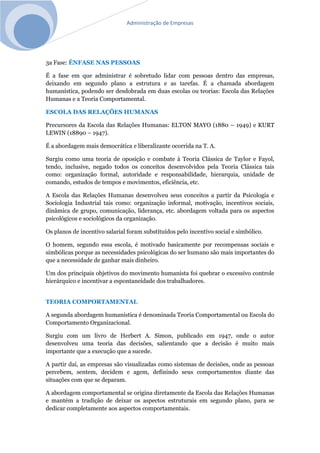 Administração de Empresas
3a Fase: ÊNFASE NAS PESSOAS
É a fase em que administrar é sobretudo lidar com pessoas dentro das empresas,
deixando em segundo plano a estrutura e as tarefas. É a chamada abordagem
humanística, podendo ser desdobrada em duas escolas ou teorias: Escola das Relações
Humanas e a Teoria Comportamental.
ESCOLA DAS RELAÇÕES HUMANAS
Precursores da Escola das Relações Humanas: ELTON MAYO (1880 – 1949) e KURT
LEWIN (18890 – 1947).
É a abordagem mais democrática e liberalizante ocorrida na T. A.
Surgiu como uma teoria de oposição e combate à Teoria Clássica de Taylor e Fayol,
tendo, inclusive, negado todos os conceitos desenvolvidos pela Teoria Clássica tais
como: organização formal, autoridade e responsabilidade, hierarquia, unidade de
comando, estudos de tempos e movimentos, eficiência, etc.
A Escola das Relações Humanas desenvolveu seus conceitos a partir da Psicologia e
Sociologia Industrial tais como: organização informal, motivação, incentivos sociais,
dinâmica de grupo, comunicação, liderança, etc. abordagem voltada para os aspectos
psicológicos e sociológicos da organização.
Os planos de incentivo salarial foram substituídos pelo incentivo social e simbólico.
O homem, segundo essa escola, é motivado basicamente por recompensas sociais e
simbólicas porque as necessidades psicológicas do ser humano são mais importantes do
que a necessidade de ganhar mais dinheiro.
Um dos principais objetivos do movimento humanista foi quebrar o excessivo controle
hierárquico e incentivar a espontaneidade dos trabalhadores.
TEORIA COMPORTAMENTAL
A segunda abordagem humanística é denominada Teoria Comportamental ou Escola do
Comportamento Organizacional.
Surgiu com um livro de Herbert A. Simon, publicado em 1947, onde o autor
desenvolveu uma teoria das decisões, salientando que a decisão é muito mais
importante que a execução que a sucede.
A partir daí, as empresas são visualizadas como sistemas de decisões, onde as pessoas
percebem, sentem, decidem e agem, definindo seus comportamentos diante das
situações com que se deparam.
A abordagem comportamental se origina diretamente da Escola das Relações Humanas
e mantém a tradição de deixar os aspectos estruturais em segundo plano, para se
dedicar completamente aos aspectos comportamentais.
 