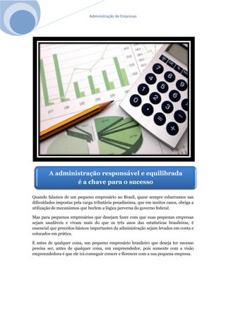 Administração de Empresas
Quando falamos de um pequeno empresário no Brasil, quase sempre esbarramos nas
dificuldades impostas pela carga tributária pesadíssima, que em muitos casos, obriga a
utilização de mecanismos que burlem a lógica perversa do governo federal.
Mas para pequenos empresários que desejam fazer com que suas pequenas empresas
sejam saudáveis e vivam mais do que os três anos das estatísticas brasileiras, é
essencial que preceitos básicos importantes da administração sejam levados em conta e
colocados em prática.
E antes de qualquer coisa, um pequeno empresário brasileiro que deseja ter sucesso
precisa ser, antes de qualquer coisa, um empreendedor, pois somente com a visão
empreendedora é que ele irá conseguir crescer e florescer com a sua pequena empresa.
A administração responsável e equilibrada
é a chave para o sucesso
 