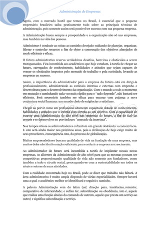 Administração de Empresas
Agora, com o mercado hostil que temos no Brasil, é essencial que o pequeno
empresário brasileiro saiba praticamente tudo sobre as principais técnicas de
administração, pois somente assim será possível ter sucesso com sua pequena empresa.
A Administração busca sempre a prosperidade e a organização não só nas empresas,
mas também na vida das pessoas.
Administrar é conduzir as coisas ao caminho desejado cuidando de planejar, organizar,
liderar e controlar recursos a fim de obter a consecução dos objetivos almejados de
modo eficiente e eficaz.
O futuro administrativo reserva verdadeiros desafios, barreiras e obstáculos a serem
transpassados. Fica incumbida aos acadêmicos que hoje estudam, à tarefa de chegar ao
futuro, carregados de conhecimento, habilidades e atitudes que sejam capazes de
vencer os obstáculos impostos pelo mercado de trabalho e pela sociedade, levando as
empresas ao sucesso.
Assim, a importância do administrador para a empresa do futuro está em dirigi-la
profissionalmente, administrando as variáveis internas e externas com empenho e
desenvoltura para o desenvolvimento da organização. Com o mundo a todo o momento
em mutação e caminhando cada vez mais rápido para o “tudo depende”, não bastará ser
eficiente. Será necessário também ser eficaz para encarar com pujança a nova
conjuntura social humana: um mundo cheio de exigências a satisfazer.
Chegar ao porvir como um profissional altamente capacitado dotado de conhecimento,
habilidades e atitudes que o levarão com certeza ao seu objetivo. Com a capacidade de
exercer uma Administração de alto nível nas empresas do futuro, a fim de fazê-las
crescer e se desenvolver no porvindouro “mercado da incerteza”.
Nos tempos atuais os administradores enfrentam um grande obstáculo: a concorrência.
E este será ainda maior nos próximos anos, pois a civilização de hoje exige muito de
seus provedores, consequência esta, do processo de globalização.
Muitos empreendedores buscam qualidade de vida na fundação de uma empresa, mas
muitos deles não têm formação suficiente para conduzir a empresa ao crescimento.
Ao administrador do futuro será incumbida a tarefa de implantar nessas novas
empresas, os alicerces da Administração de alto nível para que as mesmas possam ser
competitivas proporcionando qualidade de vida não somente aos fundadores, como
também a todo o círculo social, preocupando-se com a sustentabilidade em todos os
níveis e setores de suas atividades.
Com a realidade encontrada hoje no Brasil, pode-se dizer que trabalho não faltará. A
área administrativa é muito ampla dispondo de várias especialidades. Sempre haverá
uma a qual o acadêmico melhor se identificará e seguirá o caminho.
A palavra Administração vem do latim (ad, direção para, tendências, minister,
comparativo de inferioridade; e sufixo ter, subordinação ou obediência, isto é, aquele
que realiza uma função abaixo do comando de outrem, aquele que presta um serviço ao
outro) e significa subordinação e serviço.
 
