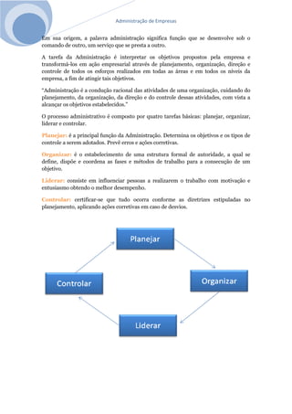 Administração de Empresas
Em sua origem, a palavra administração significa função que se desenvolve sob o
comando de outro, um serviço que se presta a outro.
A tarefa da Administração é interpretar os objetivos propostos pela empresa e
transformá-los em ação empresarial através de planejamento, organização, direção e
controle de todos os esforços realizados em todas as áreas e em todos os níveis da
empresa, a fim de atingir tais objetivos.
“Administração é a condução racional das atividades de uma organização, cuidando do
planejamento, da organização, da direção e do controle dessas atividades, com vista a
alcançar os objetivos estabelecidos.”
O processo administrativo é composto por quatro tarefas básicas: planejar, organizar,
liderar e controlar.
Planejar: é a principal função da Administração. Determina os objetivos e os tipos de
controle a serem adotados. Prevê erros e ações corretivas.
Organizar: é o estabelecimento de uma estrutura formal de autoridade, a qual se
define, dispõe e coordena as fases e métodos de trabalho para a consecução de um
objetivo.
Liderar: consiste em influenciar pessoas a realizarem o trabalho com motivação e
entusiasmo obtendo o melhor desempenho.
Controlar: certificar-se que tudo ocorra conforme as diretrizes estipuladas no
planejamento, aplicando ações corretivas em caso de desvios.
 