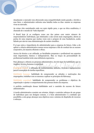 Administração de Empresas
Atualmente o mercado vem oferecendo uma competitividade muito grande, e devido a
esse fator, o administrador enfrenta uma batalha todos os dias: manter as empresas
vivas no mercado.
As coisas vêm caminhando cada vez mais rápido para, o que na ótica acadêmica, é
chamado de o mundo do “tudo depende”.
O Brasil hoje já se configura como um dos países com maior número de
empreendedores individuais, que obstinados a não serem mais empregados, abrem as
portas de uma empresa que muitas vezes sem o preparo de seus fundadores, acaba
falindo por não ter uma Administração de caráter científico.
É aí que entra a importância do administrador para a empresa do futuro. Cabe a ele
aplicar a ciência administrativa nessas novas empresas a fim de conduzi-las ao sucesso
corporativo, de maneira eficiente e eficaz.
Acerca da técnica a ser utilizada, as faculdades preparam o profissional nos aspectos
mais importantes, básicos e indispensáveis. Mas os traços da personalidade do
profissional também terão uma influência expressiva.
Para alcançar a eficácia no processo administrativo, há três tipos de habilidades que se
impõem: técnica, humana e conceitual.
Habilidade técnica: a utilização de conhecimentos, métodos, técnicas e equipamentos
para a consecução de tarefas específicas;
Habilidade humana: habilidade de compreender as atitudes e motivações dos
empregados, trabalhar com os mesmos e aplicar os princípios de liderança;
Habilidade conceitual: habilidade de compreender os problemas e objetivos da
organização e ajustar o comportamento das pessoas dentro da empresa.
A perfeita combinação dessas habilidades será o caminho do sucesso do futuro
administrador.
A tarefa administrativa consiste em orientar, dirigir e controlar esforços de um grupo
de indivíduos para um desígnio comum, e o bom administrador é a entidade que
possibilita a este grupo alcançar seus objetivos com o mínimo de dispêndio de recursos
e esforços.
 