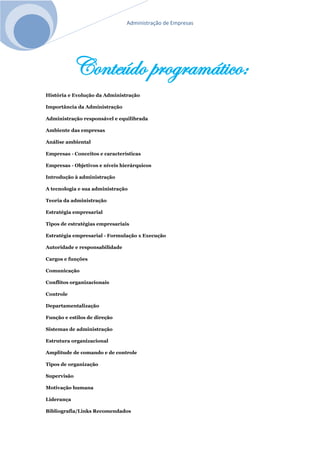 Administração de Empresas
Conteúdo programático:
História e Evolução da Administração
Importância da Administração
Administração responsável e equilibrada
Ambiente das empresas
Análise ambiental
Empresas - Conceitos e características
Empresas - Objetivos e níveis hierárquicos
Introdução à administração
A tecnologia e sua administração
Teoria da administração
Estratégia empresarial
Tipos de estratégias empresariais
Estratégia empresarial - Formulação x Execução
Autoridade e responsabilidade
Cargos e funções
Comunicação
Conflitos organizacionais
Controle
Departamentalização
Função e estilos de direção
Sistemas de administração
Estrutura organizacional
Amplitude de comando e de controle
Tipos de organização
Supervisão
Motivação humana
Liderança
Bibliografia/Links Recomendados
 