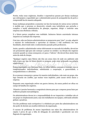 Administração de Empresas
Porém, todas essas exigências, desafios e expectativas passam por densas mudanças
que sobrepujam a capacidade que o administrador possui de acompanhá-las de perto e
compreendê-las de maneira adequada.
Essas mudanças propendem a aumentar em face da inserção de outras novas variáveis
à medida que o processo se desenvolve criando uma turbulência que perturba e
complica a tarefa administrativa de planejar, organizar, dirigir e controlar uma
empresa com eficiência e eficácia.
E o futuro parece complicar essa realidade. Inúmeros fatores acarretarão intensos
impactos na condução das empresas.
Com isso, cabe aos futuros administradores se prepararem para “pior”, ou seja, adquirir
o máximo de conhecimento e aproveitar ao máximo a vida acadêmica em suas
faculdades, absorvendo todo o conhecimento passado pelos professores.
Assim, quando o administrador entrar efetivamente no mercado de trabalho, deverá ter
um pensamento ágil para não começar a pensar no sentido e na direção dos negócios
somente quando as coisas começarem a ir para o “inferno”. Ele deverá ficar atento bem
antes da onda de choque.
“Qualquer negócio cujos líderes não têm um senso claro de onde seu ambiente está
indo e para que tipo de futuro devem se preparar, pode estar arriscando sua própria
sobrevivência.”
Numa organização com liderança fraca, os velhos hábitos começam a ressurgir com os
comportamentos individualistas, substituindo a cooperação, a generosidade, o
companheirismo e o altruísmo.
Se as pessoas começarem a pensar de maneira individualista e não mais em grupo, elas
logo entrarão em conflito, que muitas vezes implícito, pode causar sérios danos a
empresa.
Enquanto uma organização estiver em guerra interna, ela nunca poderá ser eficaz no
campo de batalha dos negócios.
Primeiro é preciso harmonia e congruência interna para que a empresa possa lutar por
melhores posições mercadológicas.
Os administradores devem ter a responsabilidade de ser imparciais e trabalhar não só
em grupo ou simplesmente junto, mas sim trabalharem em equipes, cultivando atitudes
globais e proativas.
Um dos problemas mais corriqueiros é a relutância por parte dos administradores em
dar poder de decisão aos escalões inferiores da organização.
O excesso de problemas de menor importância nas mãos dos administradores de
cúpula é prova de que a falta de delegação de autoridade é geralmente um erro
flagrante de organização.
 