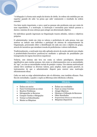 Administração de Empresas
“A delegação é a forma mais ampla da técnica de chefia. As ordens são emitidas por um
superior quando ele sabe ‘ou pensa que sabe’ exatamente o resultado da ordem
exarada.”
Um fator muito importante, e sem o qual as pessoas não produzem cem por cento de
suas capacidades, é a motivação. A motivação é necessária para induzir pessoas a
darem o máximo de seus esforços para atingir um determinado objetivo.
Os indivíduos quando ingressam na Organização trazem atitudes, valores e objetivos
próprios.
O administrador, tendo em vista os valores e preferência de cada pessoa, tem que
motivar ou induzir esse indivíduo a participar do sistema de comportamento da
Organização, procurando obter a identificação de cada um com o objetivo do grupo,
através de incentivos que atendam à escala de preferências e valores individuais.
Tradicionalmente, a motivação tem sido aplicada através da escala salarial com relação
à produtividade (incentivos positivos) ou mediante a aplicação de penalidades por
transgressões de regras (incentivos negativos).
Todavia, este sistema não leva em conta os valores psicológicos, altamente
significativos para muitas pessoas, tais como os relacionamentos com as necessidades
do “ego”, ou com as necessidades sociais de posição e status. Um sistema motivacional
salutar deve combinar os diversos valores, para ampliar, tanto quanto possível, os
instrumentos de que o administrador disporá para exercer uma motivação
eficientemente eficaz.
Cada vez mais se exige administradores não só eficientes, mas também eficazes. Para
fins de curiosidade, o quadro 1 expõe as diferença entre eficiência e eficácia.
Eficiência Eficácia
 Ênfase nos meios
 Fazer Corretamente as coisas
 Resolver Problemas
 Salvaguardar os Recursos
 Cumprir Tarefas e Obrigações
 Treinar os Subordinados
 Manter as Máquinas
 Ênfase nos resultados
 Fazer as coisas Corretas
 Atingir Objetivos
 Otimizar a Utilização de Recursos
 Obter Resultados
 Proporcionar Eficácia aos Subordinados
 Máquinas disponíveis
 