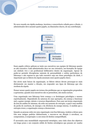 Administração de Empresas
No novo mundo em rápida mudança, incerteza e concorrência voltada para o cliente, 0
administrador deve assumir quatro papéis, ou dimensões-chaves, de sua contribuição.
Esses papéis críticos aplicam-se tanto aos executivos nas equipes de liderança quanto
ao alto executivo. Cada administrador deve ser um visionário, um formador de equipe
um símbolo vivo e um profissional deliberativo dentro da organização. Apesar de
poder-se permitir divergências naturais de personalidade e estilos particulares de
liderança e não esperar-se que todo executivo seja um clone psicológico do chefe, é
importante que os líderes da cúpula assumam esses quatro papéis-chave.
Em níveis mais baixos da organização, os líderes táticos devem preocupar-se mais
diretamente em manter a direção, em responder aos tipos de liderança que eles
recebem da cúpula.
Pensar nesses quatro papéis em termos dos problemas que as organizações propendem
a apresentar, quando seus executivos não os preenchem, não muito curioso.
Uma organização sem liderança forte começa a se desintegrar psicológica e mesmo
espiritualmente. Dependendo da natureza de suas operações, ela começa a funcionar
mal, a gastar energia, talento e recursos dispendiosos. Para usar um termo emprestado
da área de análise de sistemas, ela sofre um aumento de entropia, a qual é uma medida
da perda de coerência, de sinergia e da eficiência da energia interna. À medida que a
entropia cresce, a organização começa a desmoronar.
Quando as pessoas estão em uma organização com boa liderança, tendem a deixar para
trás seus antigos padrões disfuncionais, e movem-se em direção à envoltura, ao
compromisso, à cooperação e a um senso de destino compartilhado.
É necessária uma mentalidade empresarial estratégica, uma visão clara dos objetivos
em longo prazo e um conjunto sólido de limites estratégicos que possam ser usados
 