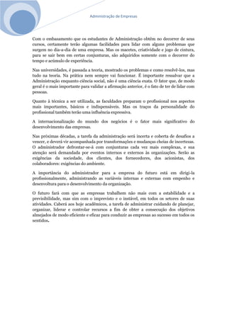 Administração de Empresas
Com o embasamento que os estudantes de Administração obtêm no decorrer de seus
cursos, certamente terão algumas facilidades para lidar com alguns problemas que
surgem no dia-a-dia de uma empresa. Mas os macetes, criatividade e jogo de cintura,
para se sair bem em certas conjunturas, são adquiridos somente com o decorrer do
tempo e acúmulo de experiência.
Nas universidades, é passada a teoria, mostrado os problemas e como resolvê-los, mas
tudo na teoria. Na prática nem sempre vai funcionar. É importante ressalvar que a
Administração enquanto ciência social, não é uma ciência exata. O fator que, de modo
geral é o mais importante para validar a afirmação anterior, é o fato de ter de lidar com
pessoas.
Quanto à técnica a ser utilizada, as faculdades preparam o profissional nos aspectos
mais importantes, básicos e indispensáveis. Mas os traços da personalidade do
profissional também terão uma influência expressiva.
A internacionalização do mundo dos negócios é o fator mais significativo do
desenvolvimento das empresas.
Nas próximas décadas, a tarefa da administração será incerta e coberta de desafios a
vencer, e deverá vir acompanhada por transformações e mudanças cheias de incertezas.
O administrador defrontar-se-á com conjunturas cada vez mais complexas, e sua
atenção será demandada por eventos internos e externos às organizações. Serão as
exigências da sociedade, dos clientes, dos fornecedores, dos acionistas, dos
colaboradores: exigências do ambiente.
A importância do administrador para a empresa do futuro está em dirigi-la
profissionalmente, administrando as variáveis internas e externas com empenho e
desenvoltura para o desenvolvimento da organização.
O futuro fará com que as empresas trabalhem não mais com a estabilidade e a
previsibilidade, mas sim com o imprevisto e o instável, em todos os setores de suas
atividades. Caberá aos hoje acadêmicos, a tarefa de administrar cuidando de planejar,
organizar, liderar e controlar recursos a fim de obter a consecução dos objetivos
almejados de modo eficiente e eficaz para conduzir as empresas ao sucesso em todos os
sentidos.
 