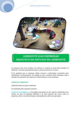 Administração de Empresas
As empresas não vivem isoladas e/ou alheias ao contexto no qual estão inseridas. O
ambiente é um fator preponderante para a empresa sobreviver e crescer.
É do ambiente que as empresas obtêm recursos e informações necessários para
subsistência e funcionamento. Na medida em que o ambiente sofre mudanças, toda a
situação das operações das empresas é influenciada por essas mudanças.
TIPOS DE AMBIENTE
Ambiente Geral (ou macro-ambiente)
É constituído pelas seguintes variáveis:
Variáveis tecnológicas: A tecnologia representa um dos aspectos ambientais mais
críticos em face da profunda influência e do forte impacto que exerce sobre as
empresas, sobre a sua administração e principalmente sobre suas operações.
AMBIENTE DAS EMPRESAS
OBJETIVO DO ESTUDO DO AMBIENTE
 